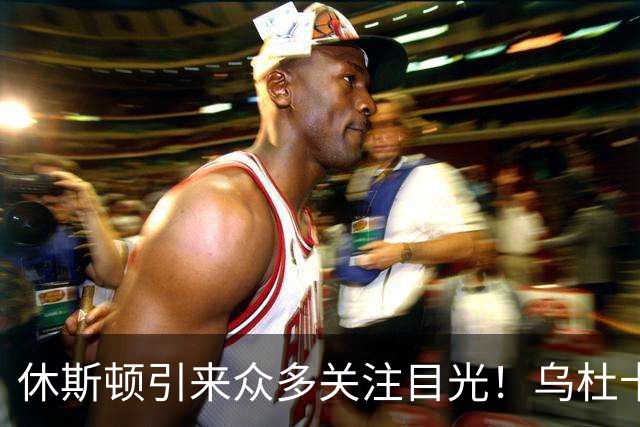 休斯顿引来众多关注目光！乌杜卡、管理层均在强调球队更需团结