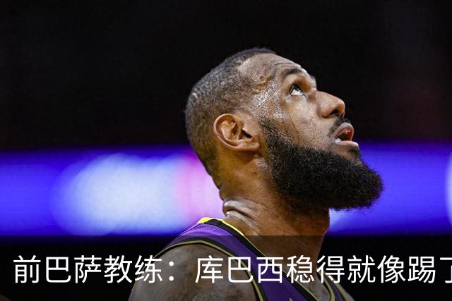 前巴萨教练：库巴西稳得就像踢了十年，他对空间的把控很像皮克
