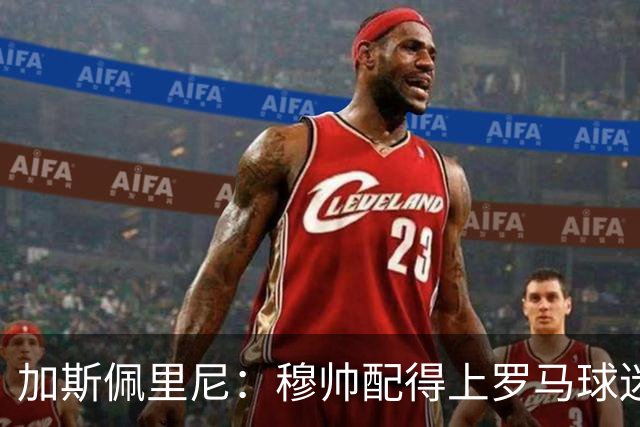 加斯佩里尼：穆帅配得上罗马球迷致敬；现在没心思想恩德里克