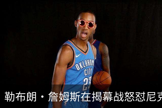 勒布朗·詹姆斯在揭幕战怒怼尼克斯球迷，提醒他们他的家乡情怀