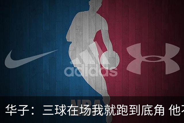 华子：三球在场我就跑到底角 他不在场时就持球组织重拾控卫职责