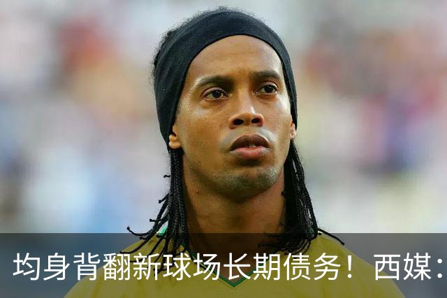 均身背翻新球场长期债务！西媒：巴萨2050年还清，皇马2053年还清