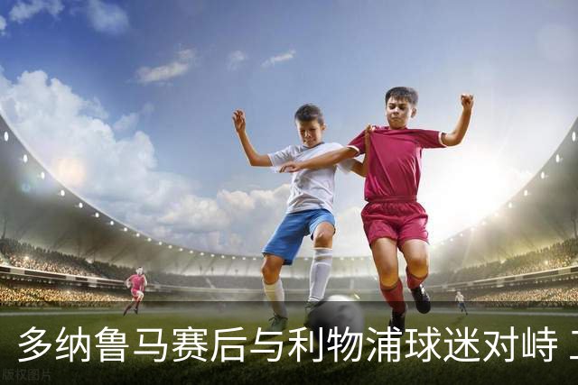 多纳鲁马赛后与利物浦球迷对峙 工作人员介入劝离