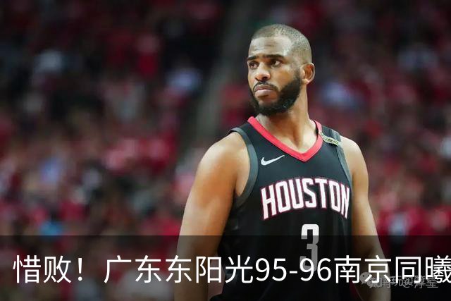 惜败！广东东阳光95-96南京同曦，球员评分：2人满分，4人及格，3人低迷
