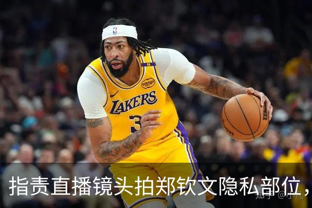 指责直播镜头拍郑钦文隐私部位，心态猥琐