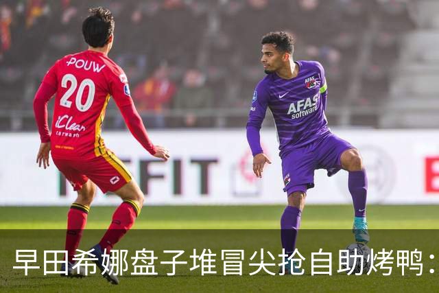 早田希娜盘子堆冒尖抢自助烤鸭：孙颖莎马琳同桌挑菜，日媒坦言名古屋后真香！