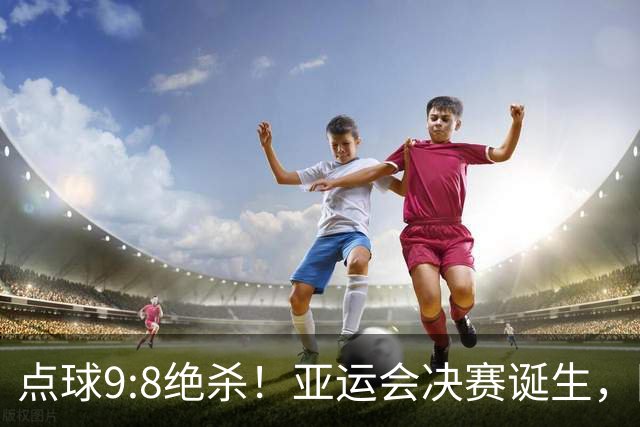 点球9:8绝杀！亚运会决赛诞生，国足铜牌战对手确定，收获2大礼