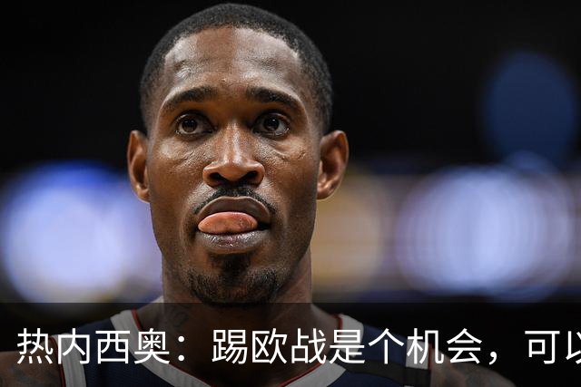 热内西奥：踢欧战是个机会，可以暂时摆脱联赛、提升球队水平