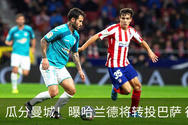 瓜分曼城！曝哈兰德将转投巴萨 德赫亚：我英超几冠？