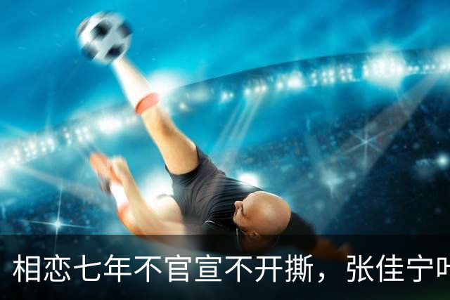 相恋七年不官宣不开撕，张佳宁叶祖新才是娱乐圈体面分手范本
