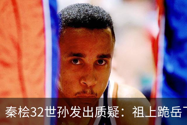 秦桧32世孙发出质疑：祖上跪岳飞800年我认了，凭啥还跪岳飞之母
