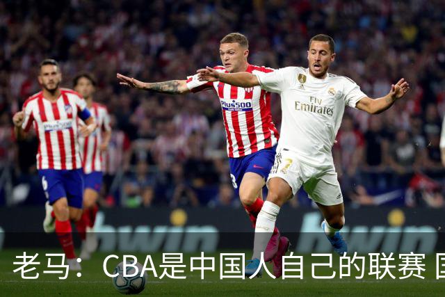 老马：CBA是中国人自己的联赛 国内球员是根本