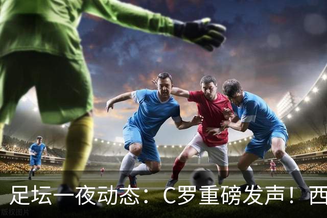 足坛一夜动态：C罗重磅发声！西班牙2-1晋级8强 英格兰3-0